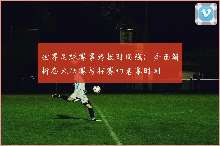 世界足球赛事终极时间线：全面解析各大联赛与杯赛的落幕时刻