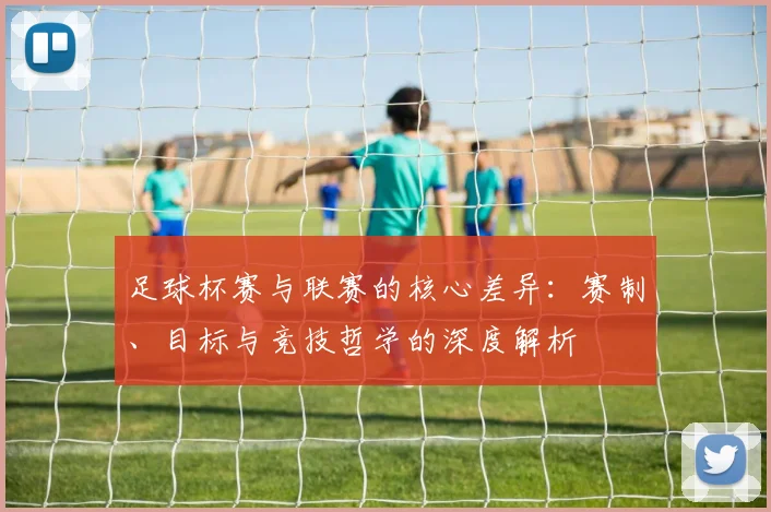 足球杯赛与联赛的核心差异:赛制、目标与竞技哲学的深度解析