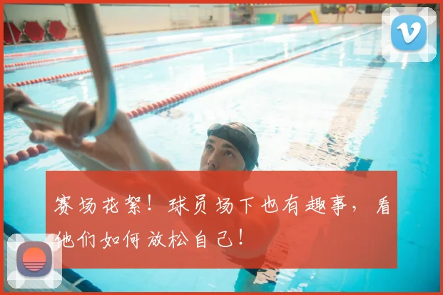 赛场花絮!球员场下也有趣事,看他们如何放松自己!