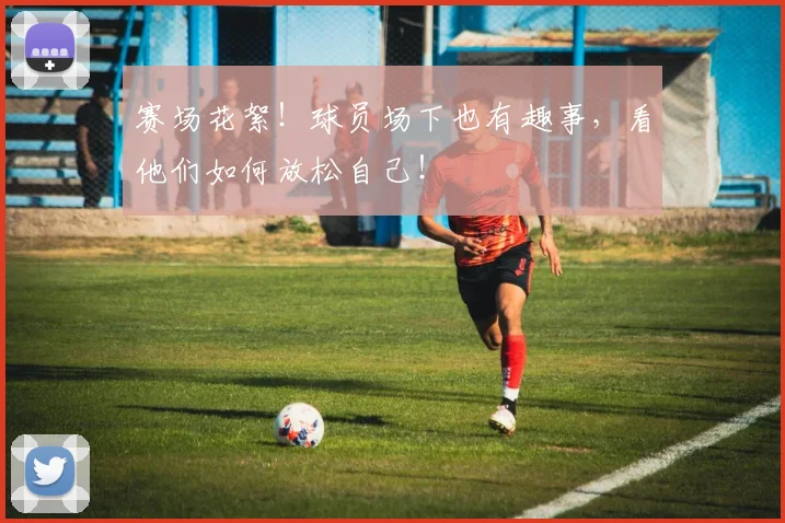 赛场花絮!球员场下也有趣事,看他们如何放松自己!