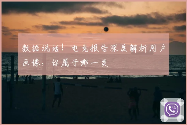 数据说话！电竞报告深度解析用户画像，你属于哪一类